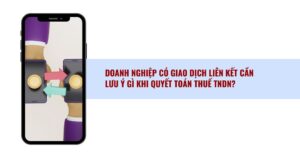 Doanh Nghiệp Có Giao Dịch Liên Kết Cần Lưu ý Gì Khi Quyết Toán Thuế Tndn